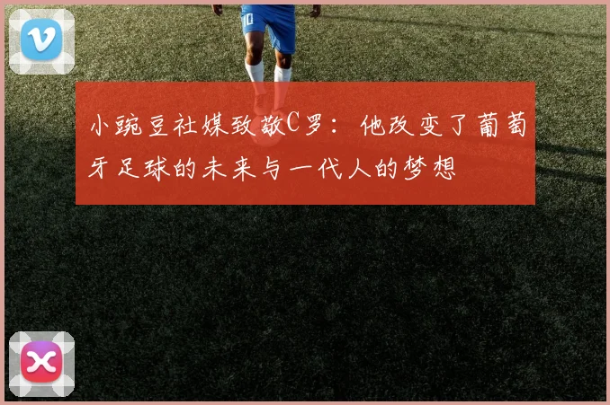 小豌豆社媒致敬C罗：他改变了葡萄牙足球的未来与一代人的梦想