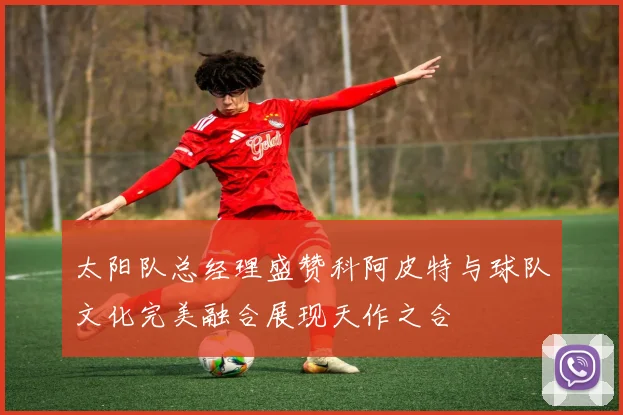 太阳队总经理盛赞科阿皮特与球队文化完美融合展现天作之合