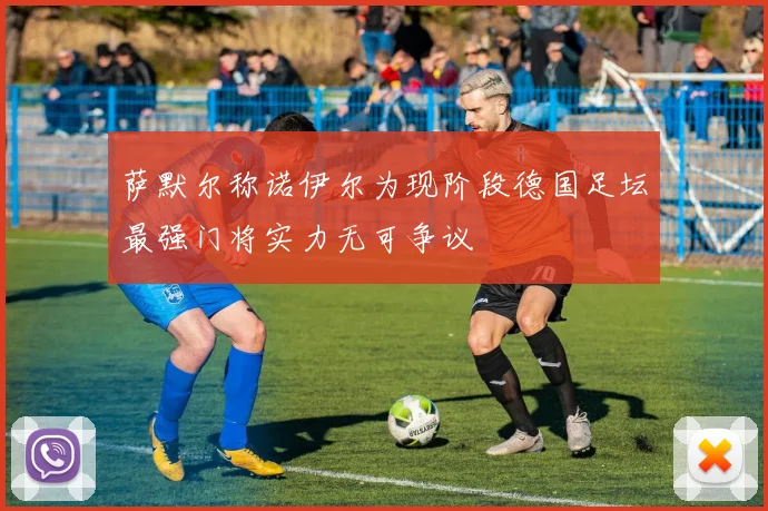 萨默尔称诺伊尔为现阶段德国足坛最强门将实力无可争议