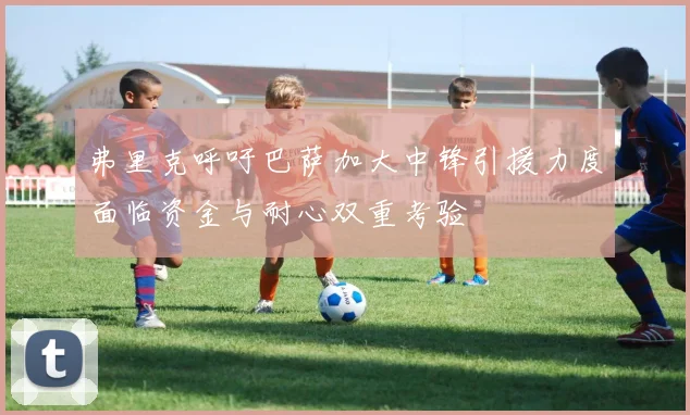 弗里克呼吁巴萨加大中锋引援力度面临资金与耐心双重考验