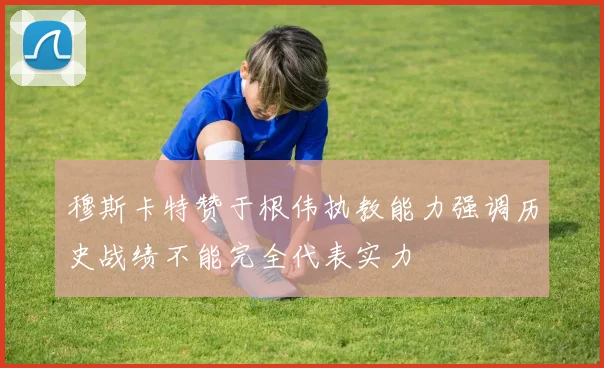 穆斯卡特赞于根伟执教能力强调历史战绩不能完全代表实力