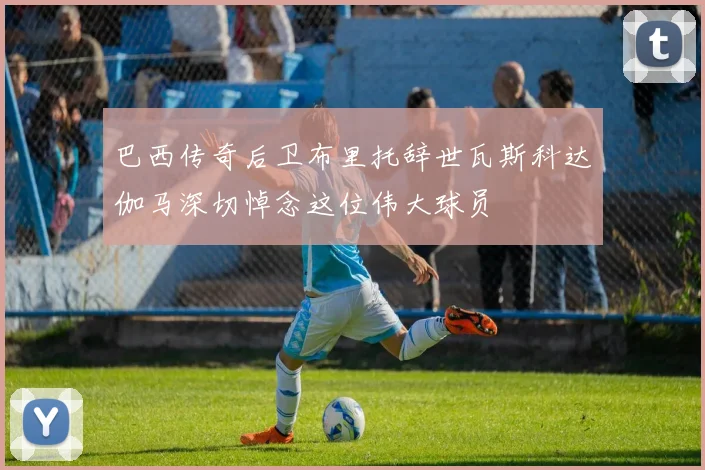 巴西传奇后卫布里托辞世瓦斯科达伽马深切悼念这位伟大球员