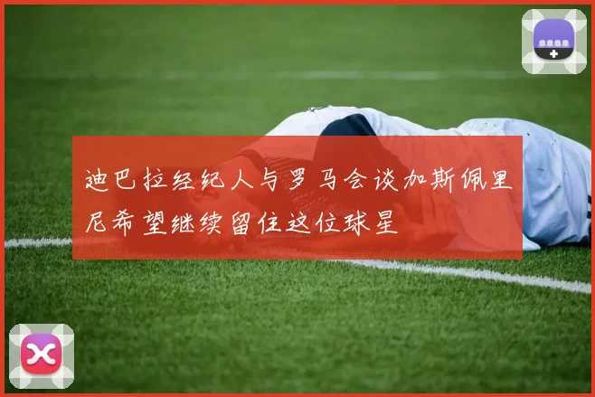 迪巴拉经纪人与罗马会谈加斯佩里尼希望继续留住这位球星