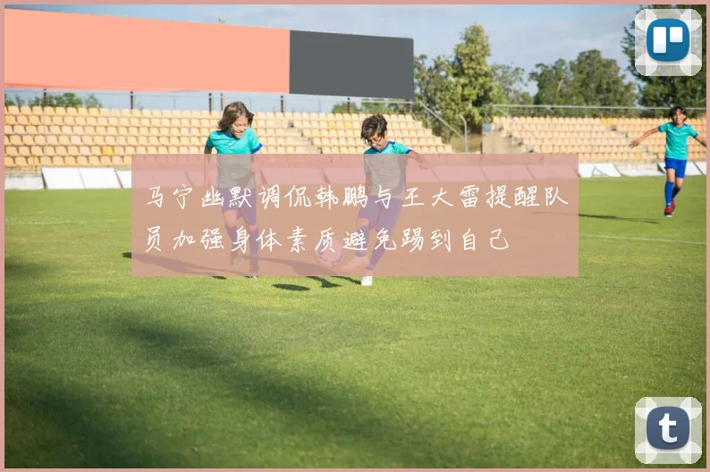 马宁幽默调侃韩鹏与王大雷提醒队员加强身体素质避免踢到自己