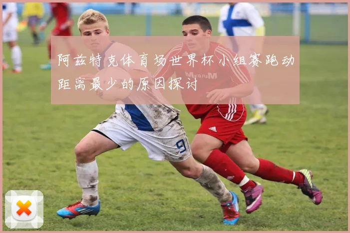 阿兹特克体育场世界杯小组赛跑动距离最少的原因探讨