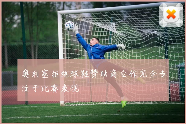 奥利塞拒绝球鞋赞助商合作完全专注于比赛表现