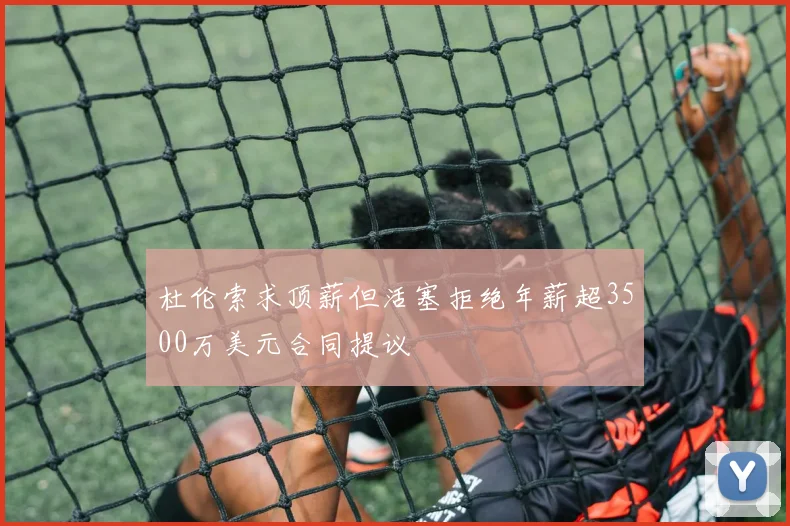 杜伦索求顶薪但活塞拒绝年薪超3500万美元合同提议