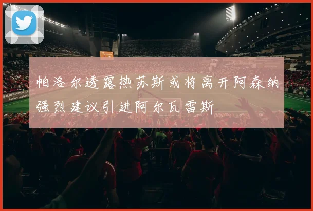 帕洛尔透露热苏斯或将离开阿森纳强烈建议引进阿尔瓦雷斯