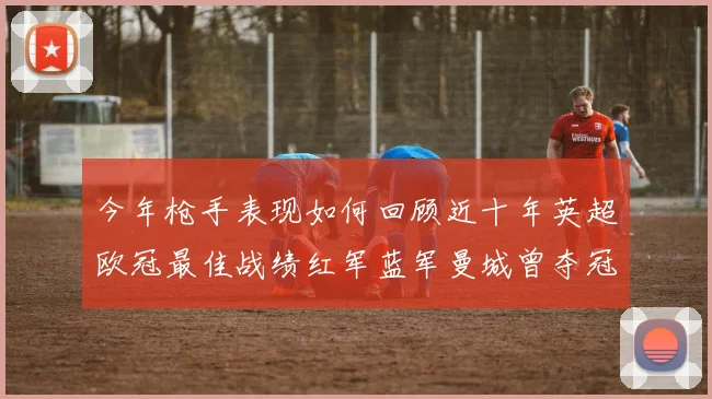 今年枪手表现如何回顾近十年英超欧冠最佳战绩红军蓝军曼城曾夺冠