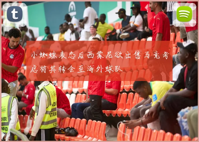 小蜘蛛表态后西蒙尼欲出售马竞考虑将其转会至海外球队