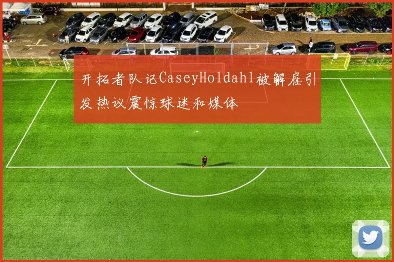 开拓者队记CaseyHoldahl被解雇引发热议震惊球迷和媒体