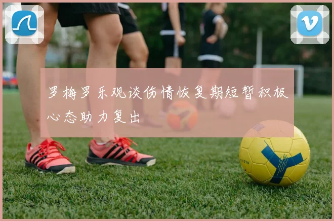 罗梅罗乐观谈伤情恢复期短暂积极心态助力复出