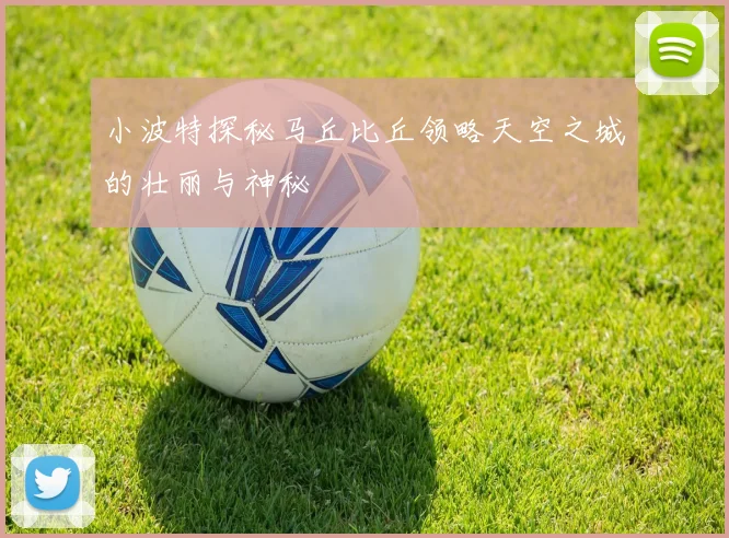 小波特探秘马丘比丘领略天空之城的壮丽与神秘