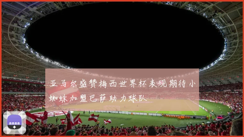 亚马尔盛赞梅西世界杯表现期待小蜘蛛加盟巴萨助力球队
